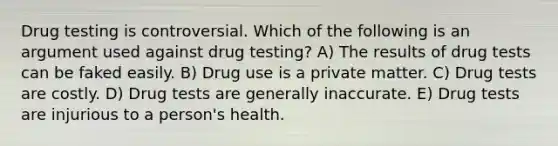 Drug testing is controversial. Which of the following is an argument used against drug testing? A) The results of drug tests can be faked easily. B) Drug use is a private matter. C) Drug tests are costly. D) Drug tests are generally inaccurate. E) Drug tests are injurious to a person's health.