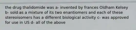 the drug thalidomide was a- invented by frances Oldham Kelsey b- sold as a mixture of its two enantiomers and each of these stereoisomers has a different biological activity c- was approved for use in US d- all of the above