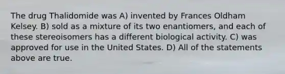 The drug Thalidomide was A) invented by Frances Oldham Kelsey. B) sold as a mixture of its two enantiomers, and each of these stereoisomers has a different biological activity. C) was approved for use in the United States. D) All of the statements above are true.