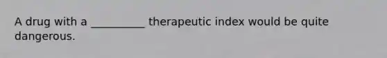 A drug with a __________ therapeutic index would be quite dangerous.