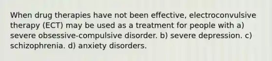 When drug therapies have not been effective, electroconvulsive therapy (ECT) may be used as a treatment for people with a) severe obsessive-compulsive disorder. b) severe depression. c) schizophrenia. d) anxiety disorders.