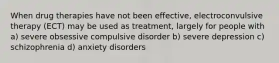 When drug therapies have not been effective, electroconvulsive therapy (ECT) may be used as treatment, largely for people with a) severe obsessive compulsive disorder b) severe depression c) schizophrenia d) anxiety disorders