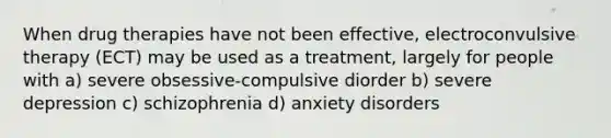 When drug therapies have not been effective, electroconvulsive therapy (ECT) may be used as a treatment, largely for people with a) severe obsessive-compulsive diorder b) severe depression c) schizophrenia d) anxiety disorders