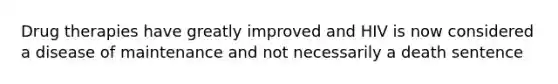 Drug therapies have greatly improved and HIV is now considered a disease of maintenance and not necessarily a death sentence