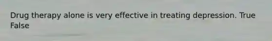 Drug therapy alone is very effective in treating depression. True False