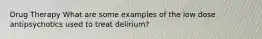 Drug Therapy What are some examples of the low dose antipsychotics used to treat delirium?