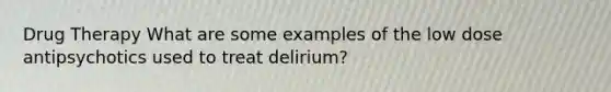 Drug Therapy What are some examples of the low dose antipsychotics used to treat delirium?