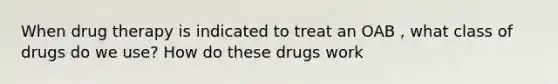 When drug therapy is indicated to treat an OAB , what class of drugs do we use? How do these drugs work