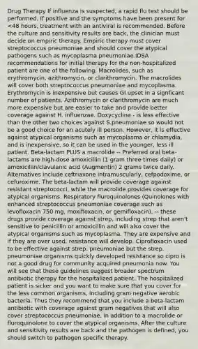 Drug Therapy If influenza is suspected, a rapid flu test should be performed. If positive and the symptoms have been present for <48 hours, treatment with an antiviral is recommended. Before the culture and sensitivity results are back, the clinician must decide on empiric therapy. Empiric therapy must cover streptococcus pneumoniae and should cover the atypical pathogens such as mycoplasma pneumoniae.IDSA recommendations for initial therapy for the non-hospitalized patient are one of the following: Macrolides, such as erythromycin, azithromycin, or clarithromycin. The macrolides will cover both streptococcus pneumoniae and mycoplasma. Erythromycin is inexpensive but causes GI upset in a signficant number of patients. Azithromycin or clarithromycin are much more expensive but are easier to take and provide better coverage against H. influenzae. Doxycycline - is less effective than the other two choices against S.pneumoniae so would not be a good choice for an acutely ill person. However, it is effective against atypical organisms such as mycoplasma or chlamydia, and is inexpensive, so it can be used in the younger, less ill patient. Beta-lactam PLUS a macrolide -- Preferred oral beta-lactams are high-dose amoxicillin (1 gram three times daily) or amoxicillin/clavulanic acid (Augmentin) 2 grams twice daily. Alternatives include ceftriaxone intramuscularly, cefpodoxime, or cefuroxime. The beta-lactam will provide coverage against resistant streptococci, while the macrolide provides coverage for atypical organisms. Respiratory fluroquinolones (Quinolones with enhanced streptococcus pneumoniae coverage such as levofloxacin 750 mg, moxifloxacin, or gemifloxacin). -- these drugs provide coverage against strep, including strep that aren't sensitive to penicillin or amoxicillin and will also cover the atypical organisms such as mycoplasma. They are expensive and if they are over used, resistance will develop. Ciprofloxacin used to be effective against strep. pneumoniae but the strep. pneumoniae organisms quickly developed resistance so cipro is not a good drug for community acquired pneumonia now. You will see that these guidelines suggest broader spectrum antibiotic therapy for the hospitalized patient. The hospitalized patient is sicker and you want to make sure that you cover for the less common organisms, including gram negative aerobic bacteria. Thus they recommend that you include a beta-lactam antibiotic with coverage against gram negatives that will also cover streptococcus pneumoniae, in addition to a macrolide or fluroquinolone to cover the atypical organisms. After the culture and sensitivity results are back and the pathogen is defined, you should switch to pathogen specific therapy.