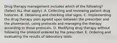 Drug therapy management includes which of the following? (Select ALL that apply). A. Collecting and reviewing patient drug histories. B. Obtaining and checking vital signs. C. Implementing the drug therapy plan agreed upon between the prescriber and the pharmacist, using protocols and managing the therapy according to those protocols. D. Modifying drug therapy without following the protocol ordered by the prescriber. E. Ordering and evaluating the results of laboratory tests.