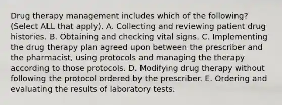 Drug therapy management includes which of the following? (Select ALL that apply). A. Collecting and reviewing patient drug histories. B. Obtaining and checking vital signs. C. Implementing the drug therapy plan agreed upon between the prescriber and the pharmacist, using protocols and managing the therapy according to those protocols. D. Modifying drug therapy without following the protocol ordered by the prescriber. E. Ordering and evaluating the results of laboratory tests.