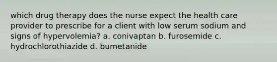 which drug therapy does the nurse expect the health care provider to prescribe for a client with low serum sodium and signs of hypervolemia? a. conivaptan b. furosemide c. hydrochlorothiazide d. bumetanide