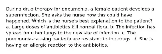 During drug therapy for pneumonia, a female patient develops a superinfection. She asks the nurse how this could have happened. Which is the nurse's best explanation to the patient? a. Large doses of antibiotics kill normal flora. b. The infection has spread from her lungs to the new site of infection. c. The pneumonia-causing bacteria are resistant to the drugs. d. She is having an allergic reaction to the antibiotics.