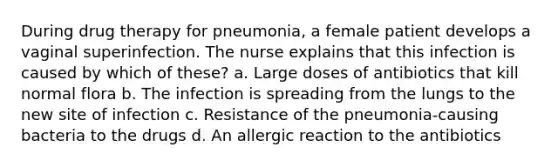 During drug therapy for pneumonia, a female patient develops a vaginal superinfection. The nurse explains that this infection is caused by which of these? a. Large doses of antibiotics that kill normal flora b. The infection is spreading from the lungs to the new site of infection c. Resistance of the pneumonia-causing bacteria to the drugs d. An allergic reaction to the antibiotics