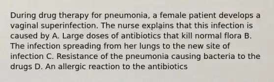 During drug therapy for pneumonia, a female patient develops a vaginal superinfection. The nurse explains that this infection is caused by A. Large doses of antibiotics that kill normal flora B. The infection spreading from her lungs to the new site of infection C. Resistance of the pneumonia causing bacteria to the drugs D. An allergic reaction to the antibiotics