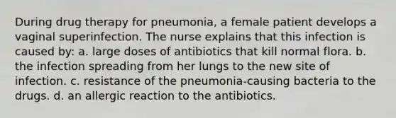 During drug therapy for pneumonia, a female patient develops a vaginal superinfection. The nurse explains that this infection is caused by: a. large doses of antibiotics that kill normal flora. b. the infection spreading from her lungs to the new site of infection. c. resistance of the pneumonia-causing bacteria to the drugs. d. an allergic reaction to the antibiotics.