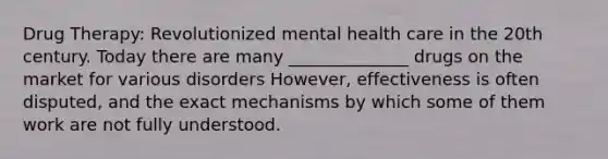 Drug Therapy: Revolutionized mental health care in the 20th century. Today there are many ______________ drugs on the market for various disorders However, effectiveness is often disputed, and the exact mechanisms by which some of them work are not fully understood.