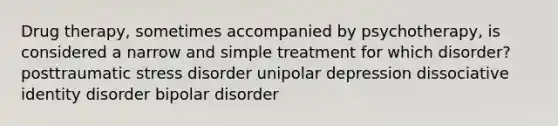 Drug therapy, sometimes accompanied by psychotherapy, is considered a narrow and simple treatment for which disorder? posttraumatic stress disorder unipolar depression dissociative identity disorder bipolar disorder