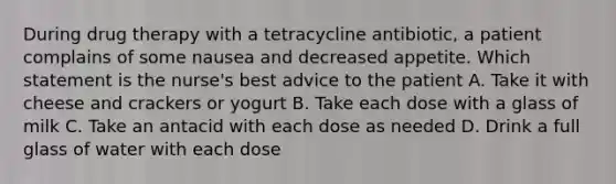 During drug therapy with a tetracycline antibiotic, a patient complains of some nausea and decreased appetite. Which statement is the nurse's best advice to the patient A. Take it with cheese and crackers or yogurt B. Take each dose with a glass of milk C. Take an antacid with each dose as needed D. Drink a full glass of water with each dose