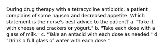 During drug therapy with a tetracycline antibiotic, a patient complains of some nausea and decreased appetite. Which statement is the nurse's best advice to the patient? a. "Take it with cheese and crackers or yogurt." b. "Take each dose with a glass of milk." c. "Take an antacid with each dose as needed." d. "Drink a full glass of water with each dose."