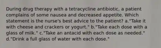 During drug therapy with a tetracycline antibiotic, a patient complains of some nausea and decreased appetite. Which statement is the nurse's best advice to the patient? a."Take it with cheese and crackers or yogurt." b."Take each dose with a glass of milk." c."Take an antacid with each dose as needed." d."Drink a full glass of water with each dose."