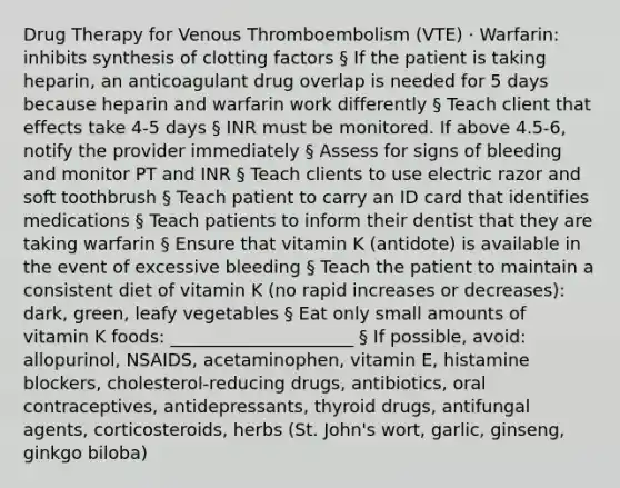 Drug Therapy for Venous Thromboembolism (VTE) · Warfarin: inhibits synthesis of clotting factors § If the patient is taking heparin, an anticoagulant drug overlap is needed for 5 days because heparin and warfarin work differently § Teach client that effects take 4-5 days § INR must be monitored. If above 4.5-6, notify the provider immediately § Assess for signs of bleeding and monitor PT and INR § Teach clients to use electric razor and soft toothbrush § Teach patient to carry an ID card that identifies medications § Teach patients to inform their dentist that they are taking warfarin § Ensure that vitamin K (antidote) is available in the event of excessive bleeding § Teach the patient to maintain a consistent diet of vitamin K (no rapid increases or decreases): dark, green, leafy vegetables § Eat only small amounts of vitamin K foods: _____________________ § If possible, avoid: allopurinol, NSAIDS, acetaminophen, vitamin E, histamine blockers, cholesterol-reducing drugs, antibiotics, oral contraceptives, antidepressants, thyroid drugs, antifungal agents, corticosteroids, herbs (St. John's wort, garlic, ginseng, ginkgo biloba)