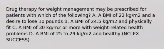 Drug therapy for weight management may be prescribed for patients with which of the following? A. A BMI of 22 kg/m2 and a desire to lose 10 pounds B. A BMI of 24.5 kg/m2 and physically fit C. A BMI of 30 kg/m2 or more with weight-related health problems D. A BMI of 25 to 29 kg/m2 and healthy (NCLEX SUCCESS)