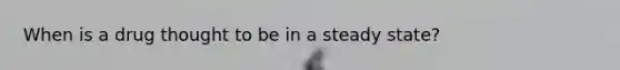 When is a drug thought to be in a steady state?
