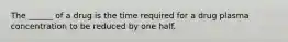 The ______ of a drug is the time required for a drug plasma concentration to be reduced by one half.