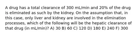 A drug has a total clearance of 300 mL/min and 20% of the drug is eliminated as such by the kidney. On the assumption that, in this case, only liver and kidney are involved in the elimination processes, which of the following will be the hepatic clearance of that drug (in mL/min)? A) 30 B) 60 C) 120 D) 180 E) 240 F) 300