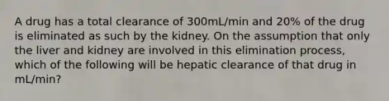 A drug has a total clearance of 300mL/min and 20% of the drug is eliminated as such by the kidney. On the assumption that only the liver and kidney are involved in this elimination process, which of the following will be hepatic clearance of that drug in mL/min?