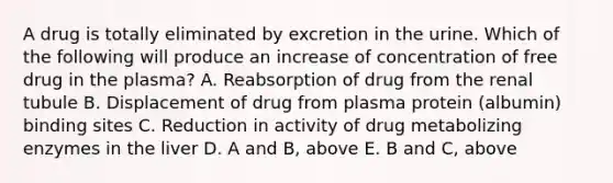 A drug is totally eliminated by excretion in the urine. Which of the following will produce an increase of concentration of free drug in the plasma? A. Reabsorption of drug from the renal tubule B. Displacement of drug from plasma protein (albumin) binding sites C. Reduction in activity of drug metabolizing enzymes in the liver D. A and B, above E. B and C, above