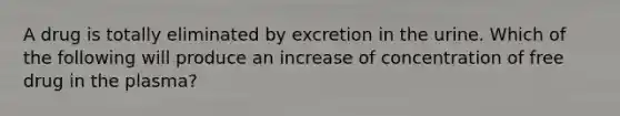 A drug is totally eliminated by excretion in the urine. Which of the following will produce an increase of concentration of free drug in the plasma?