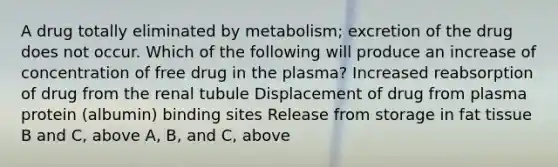 A drug totally eliminated by metabolism; excretion of the drug does not occur. Which of the following will produce an increase of concentration of free drug in the plasma? Increased reabsorption of drug from the renal tubule Displacement of drug from plasma protein (albumin) binding sites Release from storage in fat tissue B and C, above A, B, and C, above