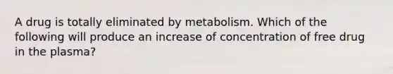 A drug is totally eliminated by metabolism. Which of the following will produce an increase of concentration of free drug in the plasma?