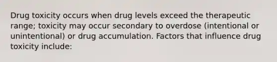 Drug toxicity occurs when drug levels exceed the therapeutic range; toxicity may occur secondary to overdose (intentional or unintentional) or drug accumulation. Factors that influence drug toxicity include: