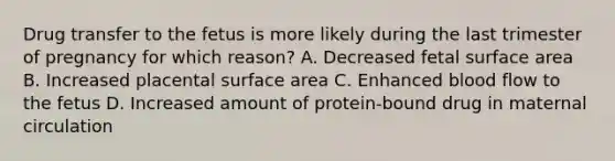 Drug transfer to the fetus is more likely during the last trimester of pregnancy for which reason? A. Decreased fetal surface area B. Increased placental surface area C. Enhanced blood flow to the fetus D. Increased amount of protein-bound drug in maternal circulation