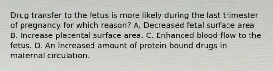 Drug transfer to the fetus is more likely during the last trimester of pregnancy for which reason? A. Decreased fetal surface area B. Increase placental surface area. C. Enhanced blood flow to the fetus. D. An increased amount of protein bound drugs in maternal circulation.