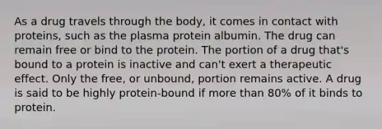 As a drug travels through the body, it comes in contact with proteins, such as the plasma protein albumin. The drug can remain free or bind to the protein. The portion of a drug that's bound to a protein is inactive and can't exert a therapeutic effect. Only the free, or unbound, portion remains active. A drug is said to be highly protein-bound if more than 80% of it binds to protein.