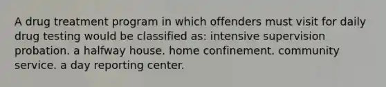 A drug treatment program in which offenders must visit for daily drug testing would be classified as: intensive supervision probation. a halfway house. home confinement. community service. a day reporting center.