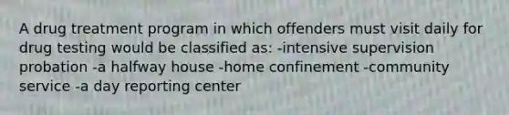 A drug treatment program in which offenders must visit daily for drug testing would be classified as: -intensive supervision probation -a halfway house -home confinement -community service -a day reporting center