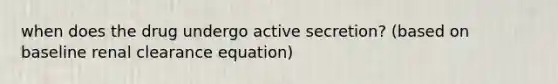 when does the drug undergo active secretion? (based on baseline renal clearance equation)