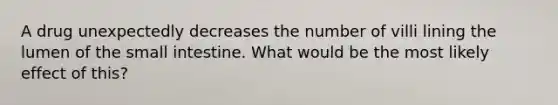 A drug unexpectedly decreases the number of villi lining the lumen of the small intestine. What would be the most likely effect of this?