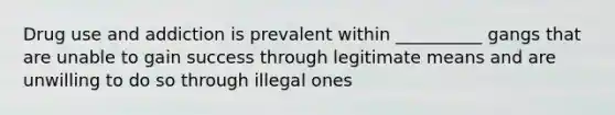 Drug use and addiction is prevalent within __________ gangs that are unable to gain success through legitimate means and are unwilling to do so through illegal ones