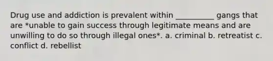 Drug use and addiction is prevalent within __________ gangs that are *unable to gain success through legitimate means and are unwilling to do so through illegal ones*. a. criminal b. retreatist c. conflict d. rebellist