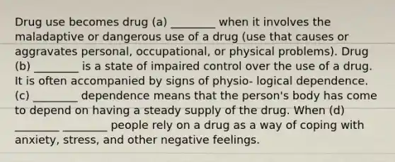 Drug use becomes drug (a) ________ when it involves the maladaptive or dangerous use of a drug (use that causes or aggravates personal, occupational, or physical problems). Drug (b) ________ is a state of impaired control over the use of a drug. It is often accompanied by signs of physio- logical dependence. (c) ________ dependence means that the person's body has come to depend on having a steady supply of the drug. When (d) ________ ________ people rely on a drug as a way of coping with anxiety, stress, and other negative feelings.