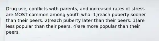 Drug use, conflicts with parents, and increased rates of stress are MOST common among youth who: 1)reach puberty sooner than their peers. 2)reach puberty later than their peers. 3)are less popular than their peers. 4)are more popular than their peers.