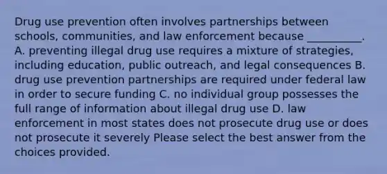 Drug use prevention often involves partnerships between schools, communities, and law enforcement because __________. A. preventing illegal drug use requires a mixture of strategies, including education, public outreach, and legal consequences B. drug use prevention partnerships are required under federal law in order to secure funding C. no individual group possesses the full range of information about illegal drug use D. law enforcement in most states does not prosecute drug use or does not prosecute it severely Please select the best answer from the choices provided.