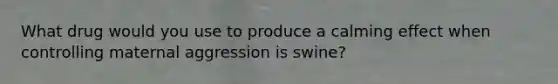 What drug would you use to produce a calming effect when controlling maternal aggression is swine?