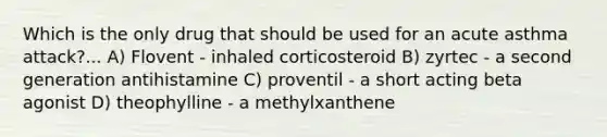 Which is the only drug that should be used for an acute asthma attack?... A) Flovent - inhaled corticosteroid B) zyrtec - a second generation antihistamine C) proventil - a short acting beta agonist D) theophylline - a methylxanthene